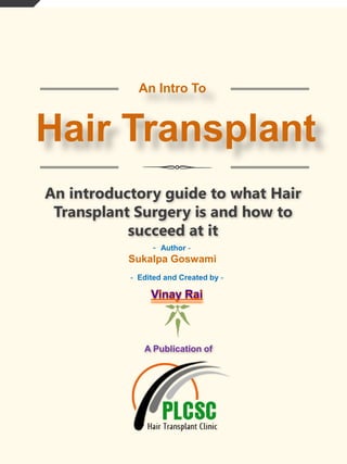 An Intro To

Hair Transplant
An introductory guide to what Hair
Transplant Surgery is and how to
succeed at it
- Author -

Sukalpa Goswami
- Edited and Created by -

A Publication of

 