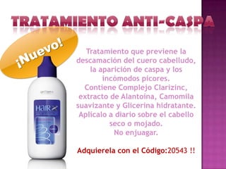 Tratamiento que previene la
descamación del cuero cabelludo,
    la aparición de caspa y los
        incómodos picores.
  Contiene Complejo Clarizinc,
 extracto de Alantoína, Camomila
suavizante y Glicerina hidratante.
 Aplícalo a diario sobre el cabello
          seco o mojado.
           No enjuagar.

Adquierela con el Código:20543 !!
 