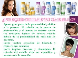 Aporta gran parte de la personalidad y define
a la persona. El cabello es la puerta de
presentación y el marco de nuestro rostro,
sus múltiples formas de nuestro cabello
hablan de la personalidad de cada una de
nosotras.
Largo implica sensación de libertad; y
requiere mas cuidados.
Corto implica Frescura y cómodidad. El
cuidado del cabello debe ser específico y
merece toda la atención
 