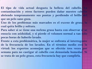 El tipo de vida actual desgasta la belleza del cabello. La
contaminación y otros factores pueden dañar nuestro cabello
abriendo tempranamente sus puntas y perdiendo el brillo del
que un pelo sano goza.
Uno de los problemas más marcados es el exceso de grasa, la
cual quita brillo y soltura.
Para saber si se tiene una melena grasa basta con observar si se
ensucia con asiduidad, y si pierde el volumen normal a tan solo
pocas horas de haberlo lavado.
Frente a esta problemática, la mujer se enfrenta al interrogante
de la frecuencia de los lavados. En el término medio está la
virtud: los expertos aconsejan que se efectúe tres veces por
semana para no castigar al cabello con demasiada humedad. Si
se trata de un pelo graso, esta frecuencia hay que cumplirla.
 