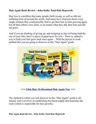 Hair Again Book Review - John Kelby Total Hair Regrowth

Hair loss is a problem that many people (both young, as well as old) are
suffering from all around the world. And many have tried just about every
single solution they could possibly find to get their hair to start growing again
but all their efforts were futile, as no matter what they did, their hair just did
not grow.

And if you are thinking of giving up, and resigning to fate (of being bald the
rest of your life), here’s a piece of good news for you – There is, indeed a
way to help your hair grow back once again… With the proven to work
method that you are going to discover in this “Hair Again” guide.




            >>> Click Here To Download Hair Again Now <<<


The method in which you will discover in this “Hair Again” guide is all-
natural, and it involves re-establishing the blood supply that nourishes the
roots (which is responsible for hair growth).



Hair Again Book Review - John Kelby Total Hair Regrowth
 