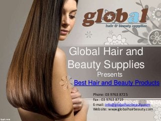 Global Hair and
Beauty Supplies
Presents
Best Hair and Beauty Products
Phone: 03 9763 8725
Fax : 03 9763 8719
E-mail: info@globalhairbeauty.com
Website: www.globalhairbeauty.com
 