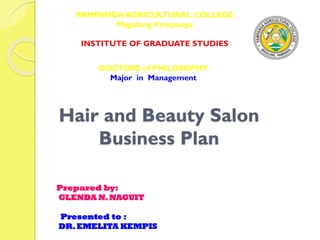 Hair and Beauty Salon
Business Plan
PAMPANGA AGRICULTURAL COLLEGE
Magalang Pampanga
INSTITUTE OF GRADUATE STUDIES
DOCTORS of PHILOSOPHY
Major in Management
Prepared by:
GLENDA N.NAGUIT
Presented to :
DR.EMELITA KEMPIS
 