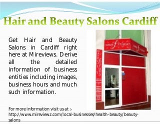 Get Hair and Beauty
Salons in Cardiff right
here at Mireviews. Derive
all
the
detailed
information of business
entities including images,
business hours and much
such information.
For more information visit us at :http://www.mireviewz.com/local-businesses/health-beauty/beautysalons

 