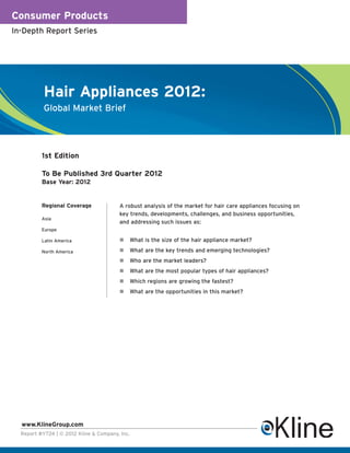 Consumer Products
In-Depth Report Series




           Hair Appliances 2012:
           Global Market Brief




          1st Edition

          To Be Published 3rd Quarter 2012
          Base Year: 2012


          Regional Coverage             A robust analysis of the market for hair care appliances focusing on
                                        key trends, developments, challenges, and business opportunities,
          Asia
                                        and addressing such issues as:
          Europe

          Latin America                     What is the size of the hair appliance market?
          North America                     What are the key trends and emerging technologies?
                                            Who are the market leaders?
                                            What are the most popular types of hair appliances?
                                            Which regions are growing the fastest?
                                            What are the opportunities in this market?




  www.KlineGroup.com
  Report #Y724 | © 2012 Kline & Company, Inc.
 