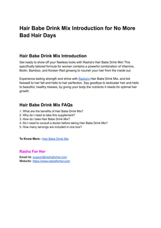 Hair Babe Drink Mix Introduction for No More
Bad Hair Days
Hair Babe Drink Mix Introduction
Get ready to show off your flawless locks with Rasha's Hair Babe Drink Mix! This
specifically tailored formula for women contains a powerful combination of Vitamins,
Biotin, Bamboo, and Korean Red ginseng to nourish your hair from the inside out.
Experience lasting strength and shine with Rasha's Hair Babe Drink Mix, and bid
farewell to hair fall and hello to hair perfection. Say goodbye to lackluster hair and hello
to beautiful, healthy tresses, by giving your body the nutrients it needs for optimal hair
growth.
Hair Babe Drink Mix FAQs
1. What are the benefits of Hair Babe Drink Mix?
2. Why do I need to take this supplement?
3. How do I take Hair Babe Drink Mix?
4. Do I need to consult a doctor before taking Hair Babe Drink Mix?
5. How many servings are included in one box?
To Know More - Hair Babe Drink Mix
Rasha For Her
Email Id: support@rashaforher.com
Website: https://www.rashaforher.com
 