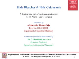 RIPER
AUTONOMOUS
NAAC &
NBA (UG)
SIRO- DSIR
Raghavendra Institute of Pharmaceutical Education and Research - Autonomous
K.R.Palli Cross, Chiyyedu, Anantapuramu, A. P- 515721 1
Hair Bleaches & Hair Colourants
A Seminar as a part of curricular requirement
for M. Pharm I year I semester
Presented by
A.Siddartha Tharun Teja
Reg. No. 20L81S0804
Department of Industrial Pharmacy
Under the guidance/Mentorship of
Dr. C. Haranath M.Pharm Ph.D
Associate Professor
Department of Industrial Pharmacy
 