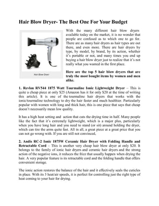 Hair Blow Dryer- The Best One For Your Budget
                                  With the many different hair blow dryers
                                  available today on the market, it is no wonder that
                                  people are confused as to which one to go for.
                                  There are as many hair dryers as hair types are out
                                  there, and even more. There are hair dryers by
                                  type, by model, by brand, by its action, whether
                                  it’s portable or not, and many times you end up
                                  buying a hair blow dryer just to realize that it’s not
                                  really what you wanted in the first place.

                                  Here are the top 5 hair blow dryers that are
                                  truly the most bought items by women and men
                                  alike.

1. Revlon RV544 1875 Watt Tourmaline Ionic Lightweight Dryer – This is
quite a cheap piece at only $25 (Amazon has it for only $20 at the time of writing
this article). It is one of the tourmaline hair dryers that works with the
ionic/tourmaline technology to dry the hair faster and much healthier. Particularly
popular with women with long and thick hair, this is one piece that says that cheap
doesn’t necessarily mean low quality.

It has a high heat setting and action that cuts the drying time in half. Many people
like the fact that it’s extremely lightweight, which is a major plus, particularly
when you have long hair and you need to stand (or sit) around holding the dryer,
which can tire the arms quite fast. All in all, a great piece at a great price that you
can not go wrong with. If you are still not convinced,

2. Andis RC-2 Ionic 1875W Ceramic Hair Dryer with Folding Handle and
Retractable Cord – This is another very cheap hair blow dryer at only $20. It
belongs to the family of ionic hair dryers and ceramic hair dryers and the strong
action of the negative ions, it reduces the frizz that usually happen when drying the
hair. A very popular feature is its retractable cord and the folding handle that offers
convenient storage.

The ionic action restores the balance of the hair and it effectively seals the cuticles
in place. With its 3 heat/air speeds, it is perfect for controlling just the right type of
heat coming to your hair for drying.
 