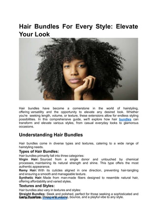 Hair Bundles For Every Style: Elevate
Your Look
Hair bundles have become a cornerstone in the world of hairstyling,
offering versatility and the opportunity to elevate any desired look. Whether
you're seeking length, volume, or texture, these extensions allow for endless styling
possibilities. In this comprehensive guide, we'll explore how hair bundles can
transform and elevate various styles, from casual everyday looks to glamorous
occasions.
Understanding Hair Bundles
Hair bundles come in diverse types and textures, catering to a wide range of
hairstyling needs.
Types of Hair Bundles:
Hair bundles primarily fall into three categories:
Virgin Hair: Sourced from a single donor and untouched by chemical
processes, maintaining its natural strength and shine. This type offers the most
authentic appearance.
Remy Hair: With its cuticles aligned in one direction, preventing hair-tangling
and ensuring a smooth and manageable texture.
Synthetic Hair: Made from man-made fibers designed to resemble natural hair,
offering affordability and varied styles.
Textures and Styles:
Hair bundles also vary in textures and styles:
Straight Bundles: Sleek and polished, perfect for those seeking a sophisticated and
refined look with straight bundles.
Curly Bundles: These add volume, bounce, and a playful vibe to any style.
 