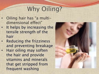 Why Oiling?
• Oiling hair has “a multi-
dimensional effect”
• It helps by increasing the
tensile strength of the
hair
• Reducing the frizziness
and preventing breakage
• Hair oiling may soften
the hair and provide
vitamins and minerals
that get stripped from
frequent washing
 