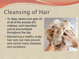 Cleansing of Hair
 To deep cleans and gets rid
of all of the excess dirt,
makeup, and impurities
you've encountered
throughout the day
 Maintaining a healthy scalp
hair care can help prevent
and control many diseases
and conditions
 
