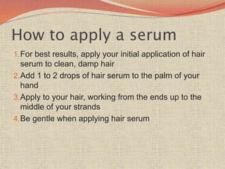 How to apply a serum
1.For best results, apply your initial application of hair
serum to clean, damp hair
2.Add 1 to 2 drops of hair serum to the palm of your
hand
3.Apply to your hair, working from the ends up to the
middle of your strands
4.Be gentle when applying hair serum
 