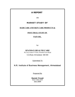 A REPORT 
ON 
MARKET STUDY OF 
HAIR CARE AND SKIN CARE PRODUCTS & 
POST-TRIAL STUDY OF 
PAIN OIL 
for 
SPANDAN HEALTH CARE 
98, City Center 9th Floor, Swastik Cross Road 
C.G.Road, Ahmedabad 380 009 
Submitted To 
N.R. Institute of Business Management, Ahmedabad 
Prepared By 
Manish Trivedi 
Batch 2003-2005 
July 2004 
 