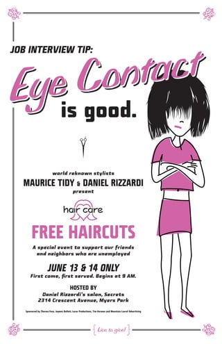 r




                                                                                                             r
       on   tact
JOB INTERVIEW TIP:



E    C
 yeis good.
                                                  r
                          world reknown stylists

  MAURICE TIDY & DANIEL RIZZARDI
                                             present




        FREE HAIRCUTS
         A special event to support our friends
           and neighbors who are unemployed


                      JUNE 13 & 14 ONLY
       First come, first served. Begins at 9 AM.

                                          HOSTED BY
               Daniel Rizzardi’s salon, Secrets
              2314 Crescent Avenue, Myers Park

   Sponsored by Therma Fuse, Jaymes Bullett, Lorac Productions, Tim Harmon and Mountain Laurel Advertising
r




                                                              #    Live to give! <
                                                                                                             r
 