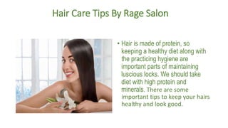 Hair Care Tips By Rage Salon
• Hair is made of protein, so
keeping a healthy diet along with
the practicing hygiene are
important parts of maintaining
luscious locks. We should take
diet with high protein and
minerals. There are some
important tips to keep your hairs
healthy and look good.
 