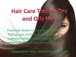 Everyone desire to have beautiful hair. 
Taking care of them might be easy for 
someone while it might be difficult for 
others; it all depends on hair type. 
Supported by: http://www.dermatocare.com 
 
