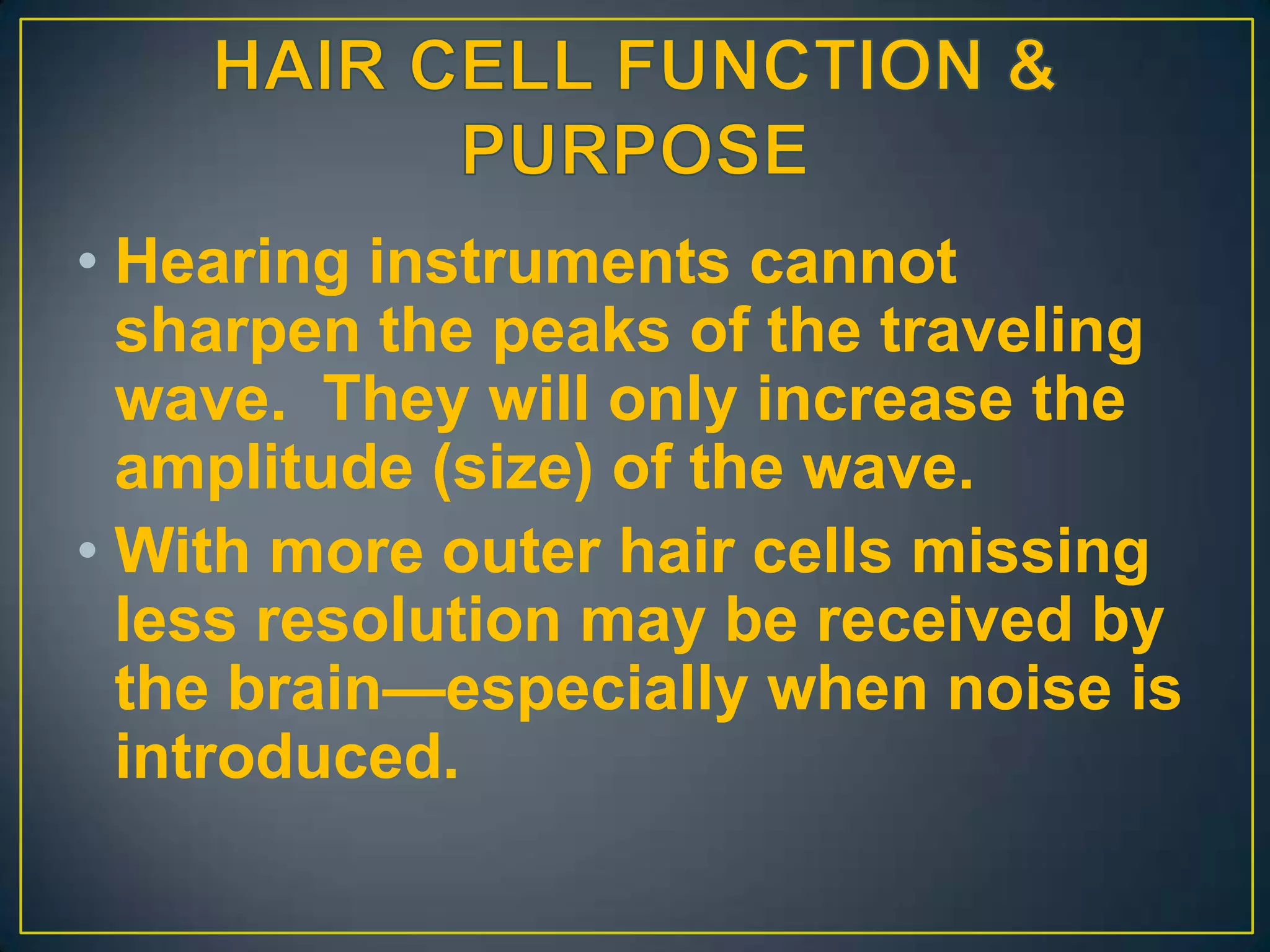 • Hearing instruments cannot
  sharpen the peaks of the traveling
  wave. They will only increase the
  amplitude (size) of the wave.
• With more outer hair cells missing
  less resolution may be received by
  the brain—especially when noise is
  introduced.
 