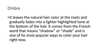Ombre
•It leaves the natural hair color at the roots and
gradually fades into a lighter highlighted tone at
the bottom of the hair. It comes from the French
word that means “shadow” or “shade” and is
one of he most popular ways to color your hair
right now.
 