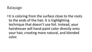 Balayage
•It is coloring from the surface close to the roots
to the ends of the hair. It is highlighting
technique that doesn’t use foil. Instead, your
hairdresser will hand-paint color directly onto
your hair, creating more natural, and blended
color.
 
