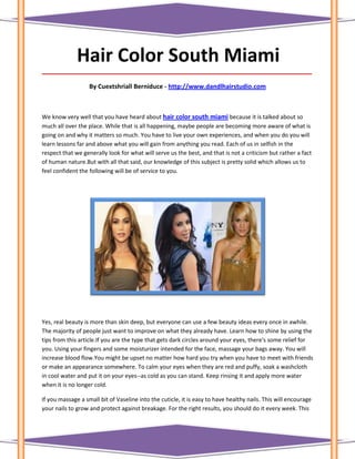 Hair Color South Miami
_____________________________________________________________________________________

                   By Cuextshriall Berniduce - http://www.dandlhairstudio.com



We know very well that you have heard about hair color south miami because it is talked about so
much all over the place. While that is all happening, maybe people are becoming more aware of what is
going on and why it matters so much. You have to live your own experiences, and when you do you will
learn lessons far and above what you will gain from anything you read. Each of us in selfish in the
respect that we generally look for what will serve us the best, and that is not a criticism but rather a fact
of human nature.But with all that said, our knowledge of this subject is pretty solid which allows us to
feel confident the following will be of service to you.




Yes, real beauty is more than skin deep, but everyone can use a few beauty ideas every once in awhile.
The majority of people just want to improve on what they already have. Learn how to shine by using the
tips from this article.If you are the type that gets dark circles around your eyes, there's some relief for
you. Using your fingers and some moisturizer intended for the face, massage your bags away. You will
increase blood flow.You might be upset no matter how hard you try when you have to meet with friends
or make an appearance somewhere. To calm your eyes when they are red and puffy, soak a washcloth
in cool water and put it on your eyes--as cold as you can stand. Keep rinsing it and apply more water
when it is no longer cold.

If you massage a small bit of Vaseline into the cuticle, it is easy to have healthy nails. This will encourage
your nails to grow and protect against breakage. For the right results, you should do it every week. This
 