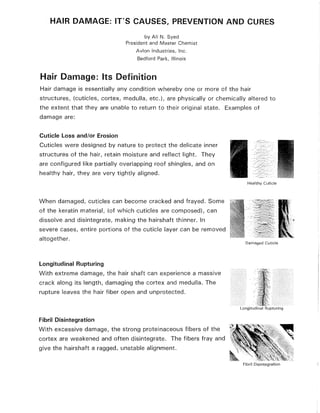 HAIR DAMAGE: IT'S CAUSES, PREVENTION AND CURES
by Ali N. Syed
President and Master Chemist
Avian Industries, Inc.
Bedford Park, Illinois
Hair Damage: Its Definition
Hair damage is essentially any condition whereby one or more of the hair
structures, (cuticles, cortex, medulla, etc.), are physically or chemically altered to
the extent that they are unable to return to their original state. Examples of
damage are:
Cuticle Loss and/or Erosion
Cuticles were designed by nature to protect the delicate inner
structures of the hair, retain moisture and reflect light. They
are configured like partially overlapping roof shingles, and on
healthy hair, they are very tightly aligned.
When damaged, cuticles can become cracked and frayed. Some
of the keratin material, (of which cuticles are composed), can
dissolve and disintegrate, making the hairshaft thinner. In
severe cases, entire portions of the cuticle layer can be removed
altogether.
Longitudinal Rupturing
With extreme damage, the hair shaft can experience a massive
crack along its length, damaging the cortex and medulla. The
rupture leaves the hair fiber open and unprotected.
Fibril Disintegration
With excessive damage, the strong proteinaceous fibers of the
cortex are weakened and often disintegrate. The fibers fray and
give the hairshaft a ragged, unstable alignment.
Healthy Cuticle
Damaged Cuticle
Fibril Disintegration
 