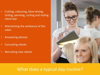 • Cutting, colouring, blow drying,
  tinting, perming, curling and styling
  client hair

• Maintaining the ambiance of the
  salon

• Answering phones

• Consulting clients

• Recruiting new clients




             What does a typical day involve?
 