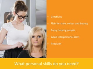 • Creativity

                • Flair for style, colour and beauty

                • Enjoy helping people

                • Good interpersonal skills

                • Precision




What personal skills do you need?
 