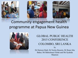 Community engagement health
programme at Papua New Guinea
GLOBAL PUBLIC HEALTH
2015 CONFERENCE
COLOMBO, SRI LANKA
by
Dr Haireen Hadi, Dr Norita Hussein, Dr Ihsan Abu
Bakar, Mr Bahrulmazi Edrak and Ms Syahida
Maamon
 