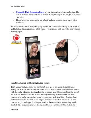 Hair extension boxes
Page 3 of 6
 Hangable Hair Extension Boxes are the innovation in hair packaging. They
can be hanged ...