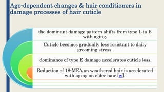 Age-dependent changes & hair conditioners in
damage processes of hair cuticle
the dominant damage pattern shifts from type L to E
with aging.
Cuticle becomes gradually less resistant to daily
grooming stress.
dominance of type E damage accelerates cuticle loss.
Reduction of 18-MEA on weathered hair is accelerated
with aging on elder hair [w].
 