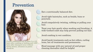 Prevention
If some substantial loss of hairs (i.e.>100
hairs after combing or bathing and >250
hairs after shampoo) occur without
family history, attention on points
should be
Eat a nutritionally balanced diet.
Avoid tight hairstyles, such as braids, buns or
ponytails.
Avoid compulsively twisting, rubbing or pulling your
hair.
Treat your hair gently when washing and brushing. A
wide-toothed comb may help prevent pulling out hair.
Avoid combing in wet condition.
Avoid harsh treatments such as hot rollers, curling
irons, hot oil treatments and permanents.
Head massage with any natural oil and proper
cleaning thereafter shall be helpful
 