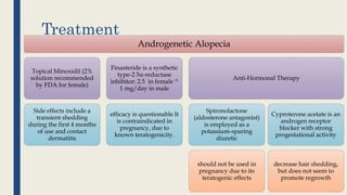 Treatment
Androgenetic Alopecia
Topical Minoxidil (2%
solution recommended
by FDA for female)
Side effects include a
transient shedding
during the first 4 months
of use and contact
dermatitis
Finasteride is a synthetic
type-2 5α-reductase
inhibitor: 2.5 in female ^
1 mg/day in male
efficacy is questionable It
is contraindicated in
pregnancy, due to
known teratogenicity.
Anti-Hormonal Therapy
Spironolactone
(aldosterone antagonist)
is employed as a
potassium-sparing
diuretic
should not be used in
pregnancy due to its
teratogenic effects
Cyproterone acetate is an
androgen receptor
blocker with strong
progestational activity
decrease hair shedding,
but does not seem to
promote regrowth
 