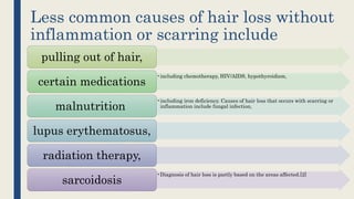 Less common causes of hair loss without
inflammation or scarring include
pulling out of hair,
•including chemotherapy, HIV/AIDS, hypothyroidism,
certain medications
•including iron deficiency. Causes of hair loss that occurs with scarring or
inflammation include fungal infection,malnutrition
lupus erythematosus,
radiation therapy,
•Diagnosis of hair loss is partly based on the areas affected.[2]
sarcoidosis
 