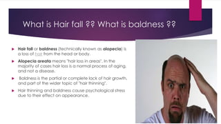 What is Hair fall ?? What is baldness ??
 Hair fall or baldness (technically known as alopecia) is
a loss of hair from the head or body.
 Alopecia areata means "hair loss in areas". In the
majority of cases hair loss is a normal process of aging,
and not a disease.
 Baldness is the partial or complete lack of hair growth,
and part of the wider topic of "hair thinning".
 Hair thinning and baldness cause psychological stress
due to their effect on appearance.
 
