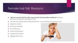 Female hair fall. Reasons:
 Women can lose hair for other reasons than female pattern baldness:Teologen
effluvium (temporary shedding of hair)
 The hair may breaks after styling treatments, or the twisting and pulling of hair
 Alopecia areata
 Some skin diseases
 Iron deficiency
 Hormonal problems
 Underactive thyroid
 Vitamin deficiency.
 