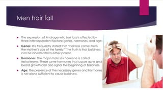 Men hair fall
 The expression of Androgenetic hair loss is affected by
three interdependent factors: genes, hormones, and age:
 Genes: It is frequently stated that “hair loss comes from
the mother’s side of the family.” The truth is that baldness
can be inherited from either parent.
 Hormones: The major male sex hormone is called
testosterone. These same hormones that cause acne and
beard growth can also signal the beginning of baldness.
 Age: The presence of the necessary genes and hormones
is not alone sufficient to cause baldness.
 