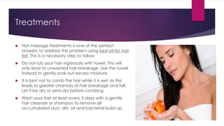 Treatments
 Hot massage treatments is one of the perfect
answers to address the problem using best oil for hair
fall. This is a necessary step to follow
 Do not rub your hair vigorously with towel. This will
only lead to unwanted hair breakage. Use the towel
instead to gently soak out excess moisture
 It is best not to comb the hair while it is wet as this
leads to greater chances of hair breakage and fall.
Let it be dry or semi-dry before combing
 Wash your hair at least every 3 days with a gentle
hair cleanser or shampoo to remove all
accumulated dust, dirt, oil and bacterial build up.
 