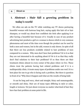 4. About us 7
1. Abstract : Hair fall a growing problem in
today’s world
We often see ads on the TV while watching any TV shows portraying
beautiful woman with lustrous long hair, saying apply this hair oil or hair
shampoo, or would say about how confident she feels after applying it or
after having a beautiful hair because of it. Usually in case of any product
advertising hair products a girl or a woman is shown which is very common
phenomena and most of the time even though the product can be used by
both a men and women, but in the add, women is only shown. In spite of all
that there are less products available related to hair problems of men
compared to a women. Why men don’t have hair problems? Or is it so that
they are not interested to do anything about it? Or is it so that they really
don’t find solutions to their hair problems? If so then there are Hair
treatment clinics almost in every corner of the place where we live. These
clinics treat the patients having hair related problems and if it is a
multispecialty clinic, it treats many types of problems under one roof. It is a
best place for one to go who is facing such a problem. But there is question
in front of us “Why does it happen and what are the results of being bald.
It can be long and wavy, short and straight, frizzy and unmanageable,
or smooth and shiny. Hair are of many types differing in style or color,
length or textures. Yet just about everyone no matter what kind of hair they
have face hair problem at some point in life.
 