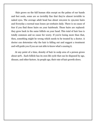 Hair grows on the full human skin except on the palms of our hands
and feet souls, some are so invisibly fine that they're almost invisible to
naked eyes. The average adult head has about 100,000 to 150,000 hairs
and Everyday a normal man losses 50-100hairs daily. There is no cause of
fear if you find those hairs on your hairbrush. Those hairs are replaced:
they grow back in the same follicle on your head. This total of hair loss is
totally common and no cause for worry. If you're losing more than that,
then, something might be wrong which needs to be treated by a doctor. A
doctor can determine why the hair is falling out and suggest a treatment
and will guide you if you are not able to know what's causing it.
At any point of a time, density of hair in scalp area of a person grows
about 90% . Each follicle has its own life cycle that can be disposed by age,
disease, and other factors. As people age, their rate of hair growth slows.
 