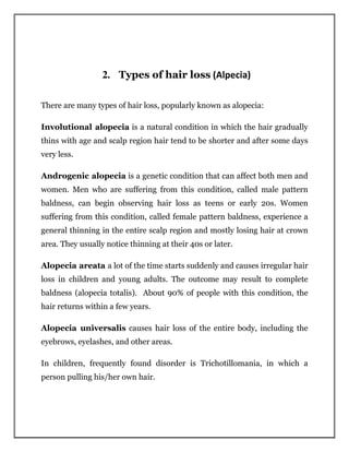 2. Types of hair loss (Alpecia)
There are many types of hair loss, popularly known as alopecia:
Involutional alopecia is a natural condition in which the hair gradually
thins with age and scalp region hair tend to be shorter and after some days
very less.
Androgenic alopecia is a genetic condition that can affect both men and
women. Men who are suffering from this condition, called male pattern
baldness, can begin observing hair loss as teens or early 20s. Women
suffering from this condition, called female pattern baldness, experience a
general thinning in the entire scalp region and mostly losing hair at crown
area. They usually notice thinning at their 40s or later.
Alopecia areata a lot of the time starts suddenly and causes irregular hair
loss in children and young adults. The outcome may result to complete
baldness (alopecia totalis). About 90% of people with this condition, the
hair returns within a few years.
Alopecia universalis causes hair loss of the entire body, including the
eyebrows, eyelashes, and other areas.
In children, frequently found disorder is Trichotillomania, in which a
person pulling his/her own hair.
 