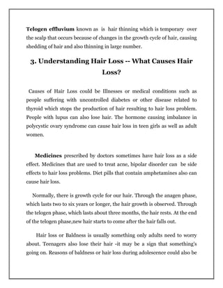 Telogen effluvium known as is hair thinning which is temporary over
the scalp that occurs because of changes in the growth cycle of hair, causing
shedding of hair and also thinning in large number.
3. Understanding Hair Loss -- What Causes Hair
Loss?
Causes of Hair Loss could be Illnesses or medical conditions such as
people suffering with uncontrolled diabetes or other disease related to
thyroid which stops the production of hair resulting to hair loss problem.
People with lupus can also lose hair. The hormone causing imbalance in
polycystic ovary syndrome can cause hair loss in teen girls as well as adult
women.
Medicines prescribed by doctors sometimes have hair loss as a side
effect. Medicines that are used to treat acne, bipolar disorder can be side
effects to hair loss problems. Diet pills that contain amphetamines also can
cause hair loss.
Normally, there is growth cycle for our hair. Through the anagen phase,
which lasts two to six years or longer, the hair growth is observed. Through
the telogen phase, which lasts about three months, the hair rests. At the end
of the telogen phase,new hair starts to come after the hair falls out.
Hair loss or Baldness is usually something only adults need to worry
about. Teenagers also lose their hair -it may be a sign that something's
going on. Reasons of baldness or hair loss during adolescence could also be
 