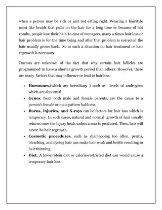 when a person may be sick or just not eating right. Wearing a hairstyle
most like braids that pulls on the hair for a long time or because of hot
combs, people lose their hair. In case of teenagers, many a times hair loss or
hair problem is for the time being and after that problem is corrected the
hair usually grows back. So at such a situation no hair treatment or hair
regrowth is necessary.
Doctors are unknown of the fact that why certain hair follicles are
programmed to have a shorter growth period than others. However, there
are many factors that may influence or lead to hair loss:
• Hormones,(which are hereditary ) such as levels of androgens
which are abnormal
• Genes, from both male and female parents, are the cause to a
person's female or male pattern baldness
• Burns, injuries, and X-rays can be factors for hair loss which is
temporary. In such cases, natural and normal growth of hair usually
returns once the injury heals unless a scar is produced. Then, hair will
never be hair regrowth.
• Cosmetic procedures, such as shampooing too often, perms,
bleaching, and dyeing hair can make hair weak and brittle resulting to
hair thinning.
• Diet. A low-protein diet or calorie-restricted diet can would cause a
temporary hair loss.
 