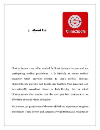 4. About Us
Clinicspots.com is an online medical facilitator between the user and the
participating medical practitioner. It is basically an online medical
counselor which provides solution to user’s medical ailments.
Clinicspots.com provides best health care facilities from renowned and
internationally accredited clinics in India.Keeping this in mind;
Clinicspots.com also ensures that the user gets best treatment at an
affordable price and within his locality.
We have on our panel some of the most skilled and experienced surgeons
and doctors. These doctors and surgeons are well trained and respected in
 