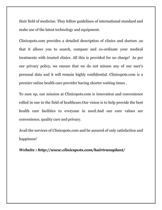 their field of medicine. They follow guidelines of international standard and
make use of the latest technology and equipment.
Clinicspots.com provides a detailed description of clinics and doctors ,so
that it allows you to search, compare and co-ordinate your medical
treatments with trusted clinics. All this is provided for no charge! As per
our privacy policy, we ensure that we do not misuse any of our user’s
personal data and it will remain highly confidential. Clinicspots.com is a
premier online health care provider having shorter waiting times .
To sum up, our mission at Clinicspots.com is innovation and convenience
rolled in one in the field of healthcare.Our vision is to help provide the best
health care facilities to everyone in need.And our core values are
convenience, quality care and privacy.
Avail the services of Clinicspots.com and be assured of only satisfaction and
happiness!
Website : http://www.clinicspots.com/hairtransplant/
 