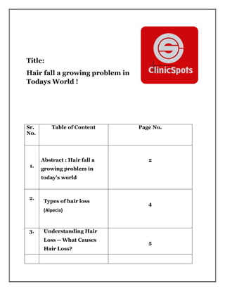 Title:
Hair fall a growing problem in
Todays World !
Sr.
No.
Table of Content Page No.
1.
Abstract : Hair fall a
growing problem in
today’s world
2
2.
Types of hair loss
(Alpecia)
4
3. Understanding Hair
Loss -- What Causes
Hair Loss?
5
 