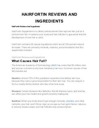 HAIRFORTIN REVIEWS AND
INGREDIENTS
HairFortin Reviews And Ingredients 
HairFortin Supplement is a dietary enhancement that regrows hair just as it 
controls hair fall. It sustains your scalp and hair follicles to guarantee that the 
development of new hair is solid. 
HairFortin contains 28 natural ingredients which are all 100 percent natural 
formulae. There are primarily minerals, vitamins, and antioxidants that this 
supplement includes. 
HairFortin-Reviews-and-Ingredients 
What Causes Hair Fall?
The American Academy of Dermatology (​AAD​) has notes that 80 million men 
and women in America only have hereditary hair loss. Common causes of hair 
fall includes are 
Genetics:​ almost 70% of the population experience hereditary hair loss 
because they carry a gene responsible for their hair loss. You can acquire it 
from a nearby family relative who has a hair loss issue. 
Diseases:​ Certain diseases like diabetes, thyroid disease, lupus, and anemia, 
can affect your hair health and growth severely Inadequate 
Nutrition:​ When your body doesn’t get enough minerals, ​vitamins​, and other 
nutrients, your hair won’t thrive. Age: as we age our hair gets thinner, reduces 
in volume, breaks easier, and hair follicles stop producing hair. 
 
