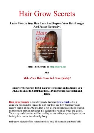 Hair Grow Secrets
Learn How to Stop Hair Loss And Regrow Your Hair Longer
And Faster Naturally!
Find The Secrets To Stop Hair Loss
And
Makes Your Hair Grow And Grow Quickly!
Discover the world’s BEST natural techniques and nutrients you
NEED to know to STOP hair loss… Plus growing hair faster and
more.
Hair Grow Secrets e-book by beauty therapist Engy Khalil, it is a
complete program for female to stop hair loss in a Few Short days and
regrow hair in about 30 days, that is not all this program also helps women
to grow their hair longer faster. It’s designed for all hair types and colors.
Your body and skin also will be healthy because this program depended on
healthy hair comes from healthy body.
Hair grow secrets offers natural method only like amazing mixture oils,
 