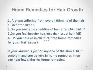 1. Are you suffering from overall thinning of the hair
all over the head?
2.Do you see rapid shedding of hair after child birth?
3.Do you feel heavier hair loss than usual hair fall?
4. Do you believe in chemical free home remedies
for your hair issues?
If your answer is yes for any one of the above hair
problem and you believe in home remedies then
see next few slides for home remedies.
Home Remedies for Hair Growth
 