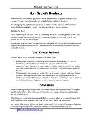 Natural Hair Regrowth

                             Hair Growth Products
With conditions such as hair loss growing in number, the demand for hair growth products likewise
increases. There are several options for hair products that are available in the market.

But before going into any treatment, one should be able to know the real cause of their baldness
pattern first before looking for a product that will potentially work for their condition.

Hair Loss: The Causes

Genes and heredity are the major causes of hair thinning. It accounts for over 90 percent of those who
are experiencing this condition. People who have balding ancestors are more likely to suffer from
thinning hair and hair loss at a young age.

Other known causes are sudden stress and pressure, inadequate nutrition, the use of some bodybuilding
supplements, and environmental factors. Other serious illness such as thyroid problems and diabetes
also lead to hair loss.


                                 Well Known Products
There are several products that have emerged in the market today.

    •   Propecia is one such product that may be used by men only. Propecia works as a hair loss
        treatment by reducing the level of testosterone byproduct DHT in the scalp.
    •   Rogaine is a known vasodilator. By that, it expands the blood vessels particularly in the scalp so
        that nutrients would be more distributed into the hair follicles, thus, stimulating the growth of
        the hair.
    •   Scalp cleanser is also another such product This is an alternative treatment that cleans the scalp
        in order to remove excess oil that has been preventing the hair follicles to grow. Once the
        blockage is removed and the pores are cleared up, the viable hair follicles will begin to grow hair.
        Hair follicle that has been clogged is one of the reasons for slow hair regrowth.


                                         The Solution
One effective hair growth product available in the market provides a successful means for treating hair
loss. The makers offers a different product for men and women because their product addresses the
hair loss issue differently.

While hair loss in men is known to be caused by DHT, in women, it is birth or menopausal related. Both
products contain natural ingredients and is the safe and natural way to regrow your hair.

For a person suffering from hair loss, the biggest hurdle in their life is promoting hair growth. They might
have tried using various products, lotions and creams to vain and almost ready to give you.

        1   http://thenaturalhairregrowth.com
 