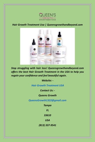 Hair Growth Treatment Usa | Queensgrowthandbeyond.com
Stop struggling with hair loss! Queensgrowthandbeyond.com
offers the best Hair Growth Treatment in the USA to help you
regain your confidence and feel beautiful again.
Website: -
Hair Growth Treatment USA
Contact Us: -
Queens Growth
QueensGrowth1322@gmail.com
Tampa
FL
33610
USA
(813) 337-9541
 